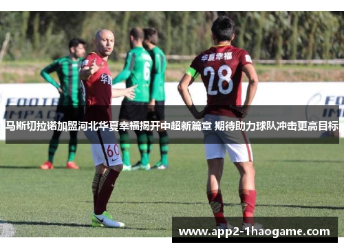 马斯切拉诺加盟河北华夏幸福揭开中超新篇章 期待助力球队冲击更高目标