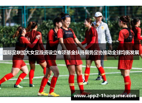 国际足联加大女足投资设立专项基金扶持弱势足协推动全球均衡发展