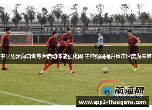 中国男足海口训练营启动体能强化周 主帅强调提升反击速度为关键