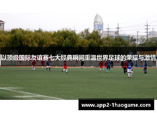 以顶级国际友谊赛七大经典瞬间重温世界足球的荣耀与激情