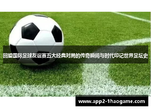回望国际足球友谊赛五大经典对局的传奇瞬间与时代印记世界足坛史