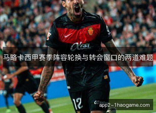 马略卡西甲赛季阵容轮换与转会窗口的两道难题